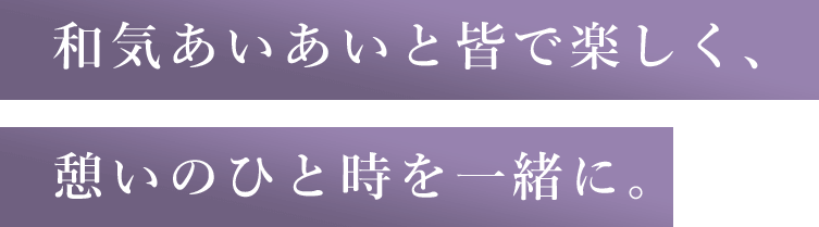 和気あいあいと皆で楽しく、憩いのひと時を一緒に。